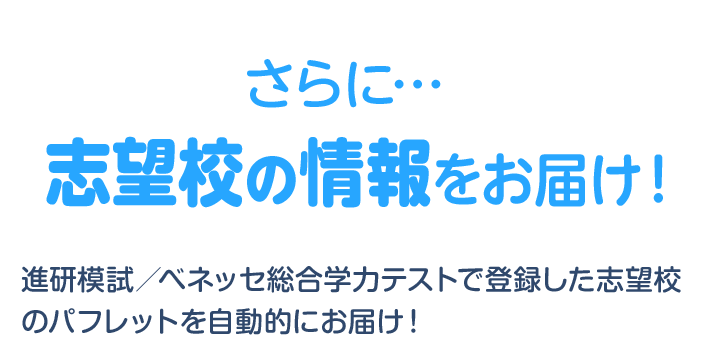 さらに… 志望校の情報をお届け！ 進研模試／ベネッセ総合学力テストで登録した志望校のパフレットを自動的にお届け！