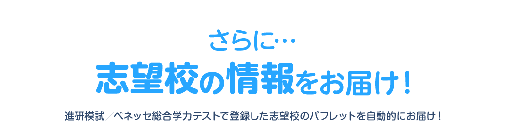 さらに… 志望校の情報をお届け！ 進研模試／ベネッセ総合学力テストで登録した志望校のパフレットを自動的にお届け！